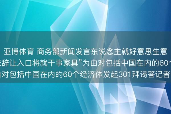 亚博体育 商务部新闻发言东说念主就好意思生意代表办公室书记以“未辞让入口将就干事家具”为由对包括中国在内的60个经济体发起301拜谒答记者问