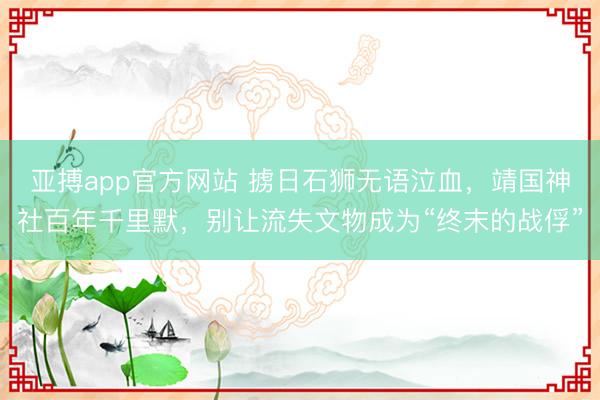 亚搏app官方网站 掳日石狮无语泣血，靖国神社百年千里默，别让流失文物成为“终末的战俘”