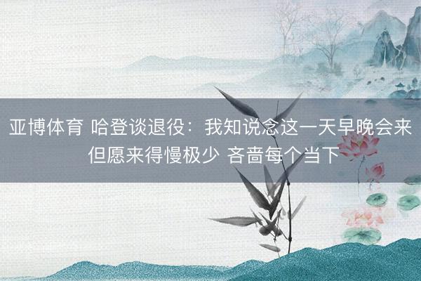 亚博体育 哈登谈退役：我知说念这一天早晚会来 但愿来得慢极少 吝啬每个当下