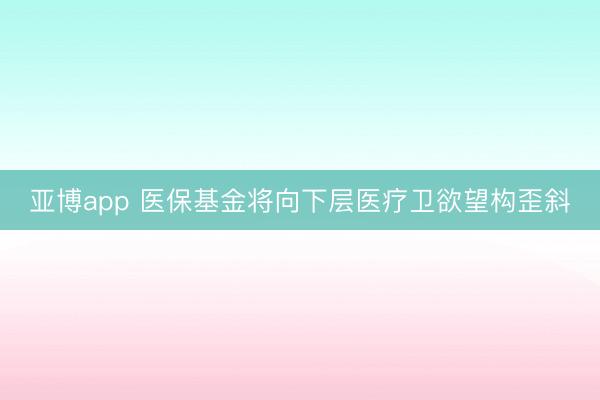 亚博app 医保基金将向下层医疗卫欲望构歪斜