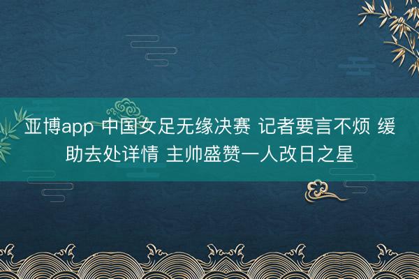 亚博app 中国女足无缘决赛 记者要言不烦 缓助去处详情 主帅盛赞一人改日之星