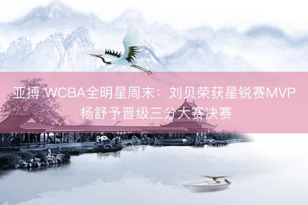 亚搏 WCBA全明星周末：刘贝荣获星锐赛MVP 杨舒予晋级三分大赛决赛