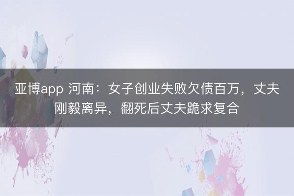 亚博app 河南:女子创业失败欠债百万,丈夫刚毅离异,翻死后丈夫跪求复合