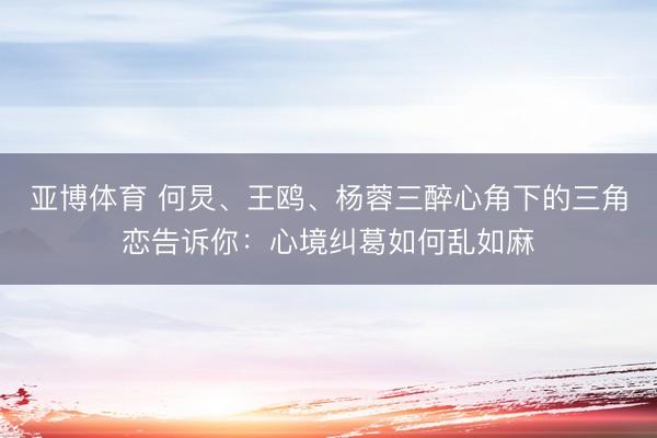 亚博体育 何炅、王鸥、杨蓉三醉心角下的三角恋告诉你：心境纠葛如何乱如麻
