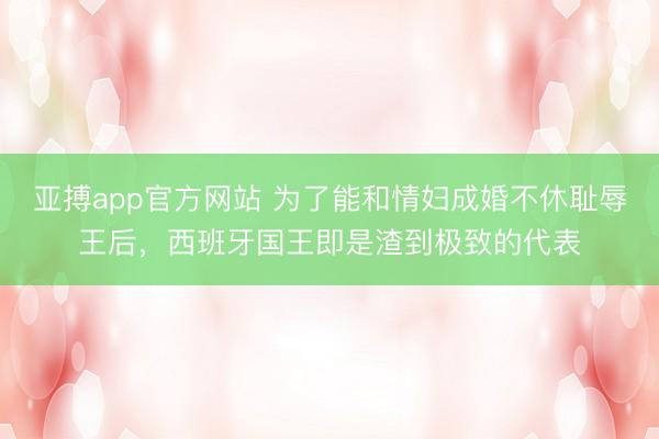 亚搏app官方网站 为了能和情妇成婚不休耻辱王后,西班牙国王即是渣到极致的代表
