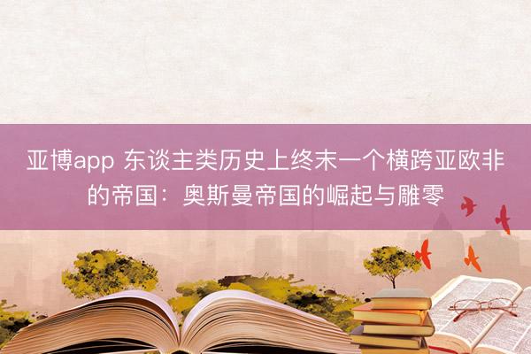 亚博app 东谈主类历史上终末一个横跨亚欧非的帝国：奥斯曼帝国的崛起与雕零