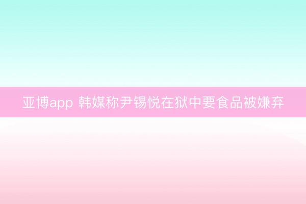 亚博app 韩媒称尹锡悦在狱中要食品被嫌弃