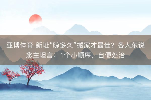 亚博体育 新址“晾多久”搬家才最佳?各人东说念主坦言:1个小顺序,自便处治