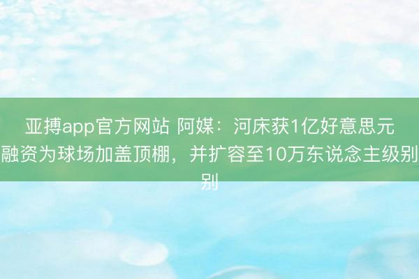 亚搏app官方网站 阿媒:河床获1亿好意思元融资为球场加盖顶棚,并扩容至10万东说念主级别