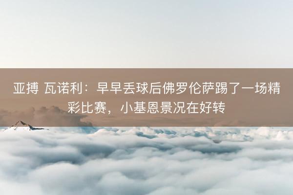 亚搏 瓦诺利:早早丢球后佛罗伦萨踢了一场精彩比赛,小基恩景况在好转