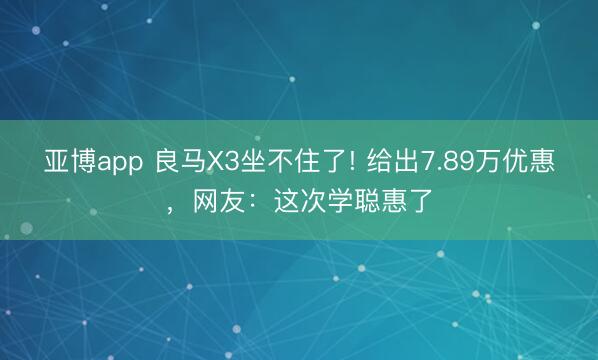 亚博app 良马X3坐不住了! 给出7.89万优惠,网友:这次学聪惠了
