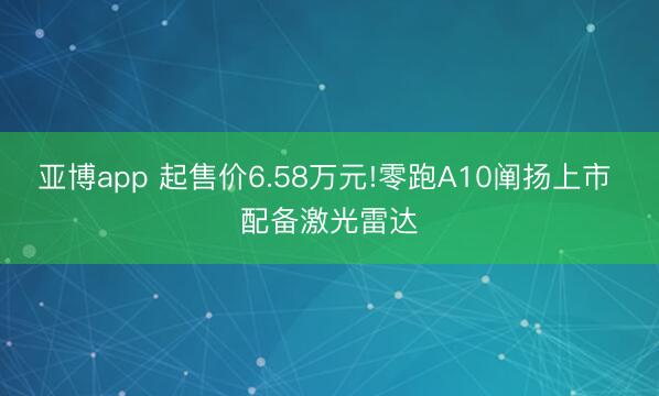 亚博app 起售价6.58万元!零跑A10阐扬上市 配备激光雷达