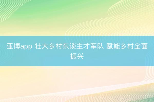 亚博app 壮大乡村东谈主才军队 赋能乡村全面振兴