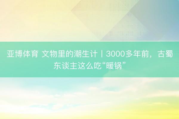 亚博体育 文物里的潮生计丨3000多年前，古蜀东谈主这么吃“暖锅”