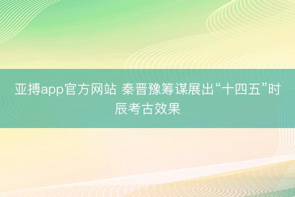 亚搏app官方网站 秦晋豫筹谋展出“十四五”时辰考古效果
