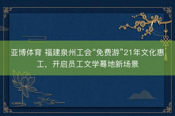 亚博体育 福建泉州工会“免费游”21年文化惠工,开启员工文学蓦地新场景