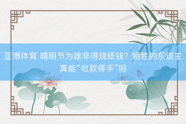 亚博体育 晴明节为啥非得烧纸钱?牺牲的东谈主真能“收款得手”吗