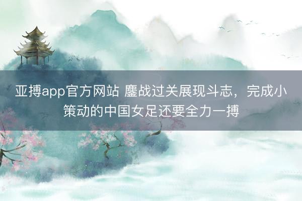 亚搏app官方网站 鏖战过关展现斗志，完成小策动的中国女足还要全力一搏