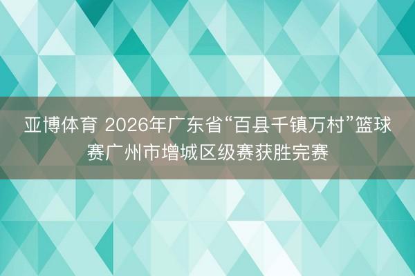 亚博体育 2026年广东省“百县千镇万村”篮球赛广州市增城区级赛获胜完赛