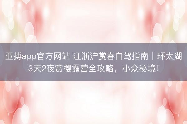 亚搏app官方网站 江浙沪赏春自驾指南|环太湖3天2夜赏樱露营全攻略,小众秘境!