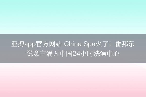 亚搏app官方网站 China Spa火了!番邦东说念主涌入中国24小时洗澡中心