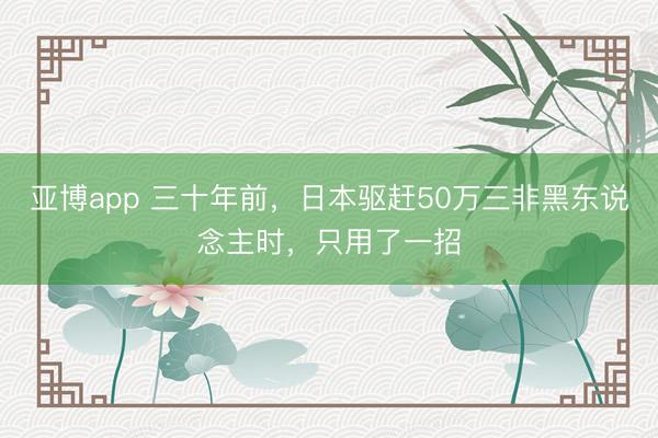 亚博app 三十年前，日本驱赶50万三非黑东说念主时，只用了一招