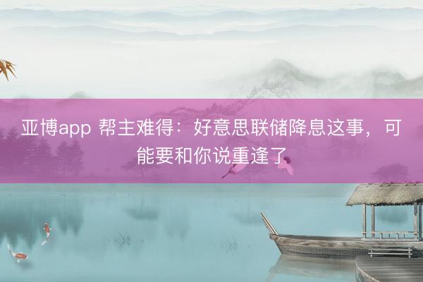 亚博app 帮主难得:好意思联储降息这事,可能要和你说重逢了