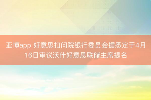 亚博app 好意思扣问院银行委员会据悉定于4月16日审议沃什好意思联储主席提名