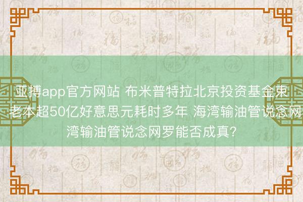 亚搏app官方网站 布米普特拉北京投资基金束缚有限公司：老本超50亿好意思元耗时多年 海湾输油管说念网罗能否成真？