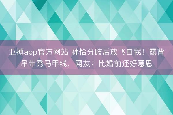 亚搏app官方网站 孙怡分歧后放飞自我！露背吊带秀马甲线，网友：比婚前还好意思