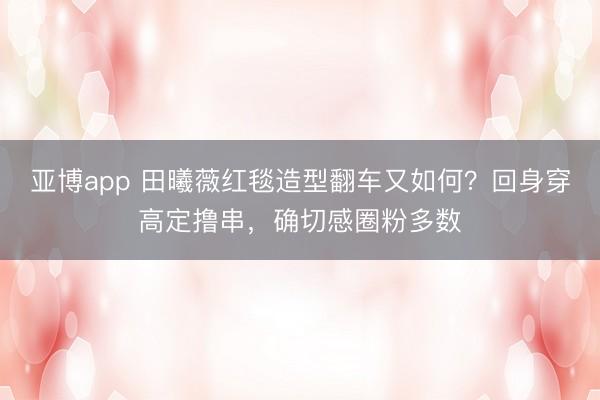 亚博app 田曦薇红毯造型翻车又如何?回身穿高定撸串,确切感圈粉多数