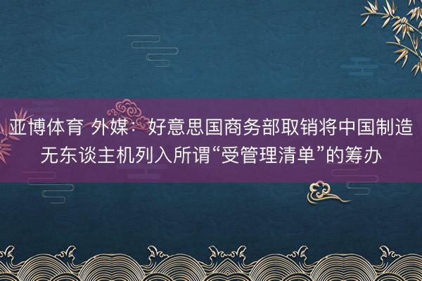 亚博体育 外媒：好意思国商务部取销将中国制造无东谈主机列入所谓“受管理清单”的筹办
