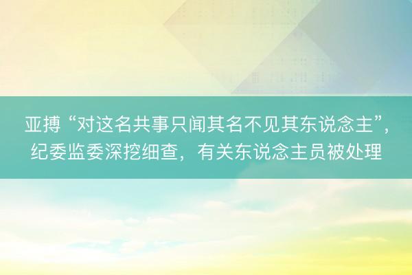 亚搏 “对这名共事只闻其名不见其东说念主”，纪委监委深挖细查，有关东说念主员被处理
