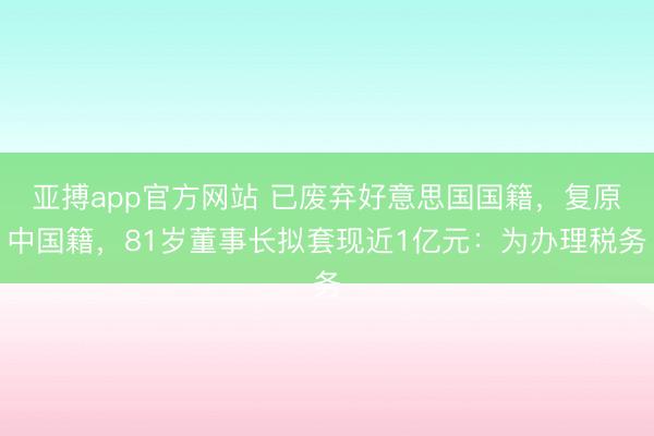 亚搏app官方网站 已废弃好意思国国籍,复原中国籍,81岁董事长拟套现近1亿元:为办理税务