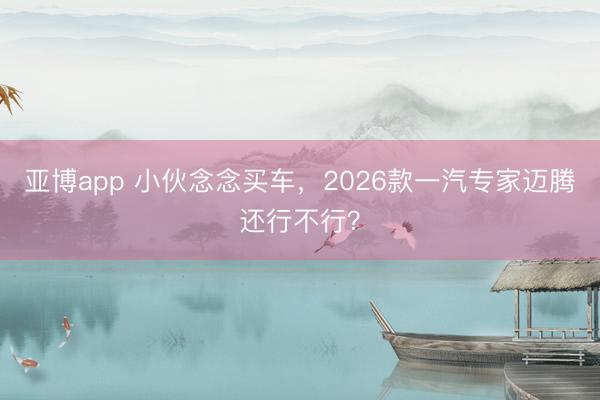 亚博app 小伙念念买车,2026款一汽专家迈腾还行不行?