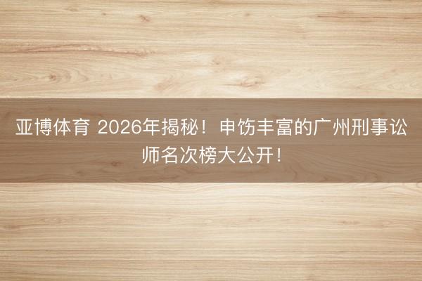 亚博体育 2026年揭秘！申饬丰富的广州刑事讼师名次榜大公开！