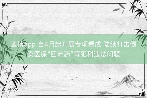 亚博app 自4月起开展专项看成 陆续打击倒卖医保“回流药”等犯科违法问题