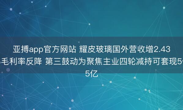 亚搏app官方网站 耀皮玻璃国外营收增2.43%毛利率反降 第三鼓动为聚焦主业四轮减持可套现5亿