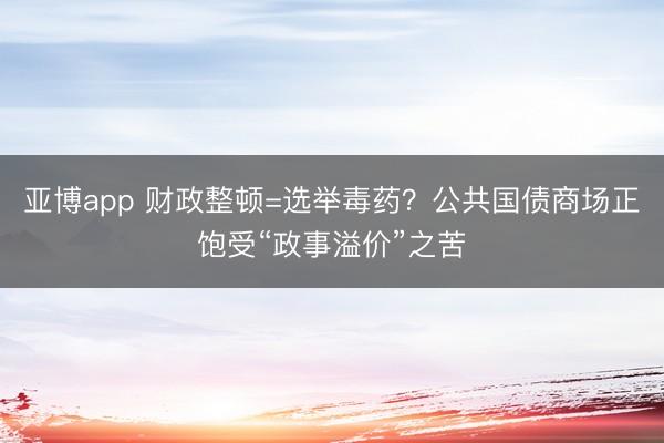 亚博app 财政整顿=选举毒药?公共国债商场正饱受“政事溢价”之苦