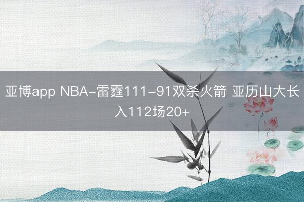 亚博app NBA-雷霆111-91双杀火箭 亚历山大长入112场20+