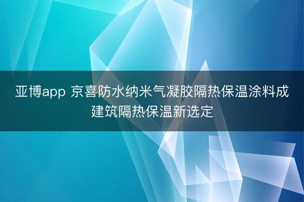 亚博app 京喜防水纳米气凝胶隔热保温涂料成建筑隔热保温新选定