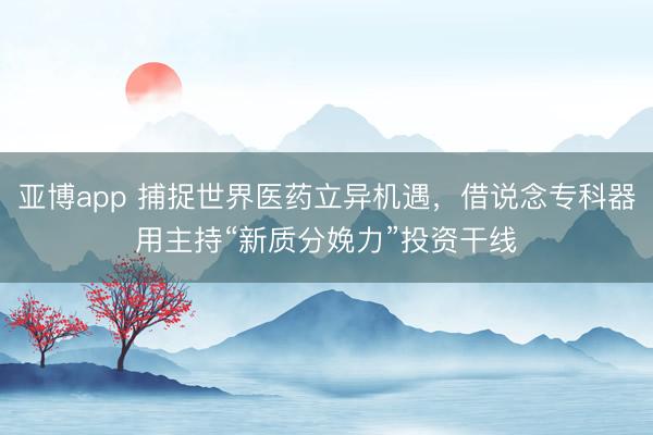 亚博app 捕捉世界医药立异机遇,借说念专科器用主持“新质分娩力”投资干线