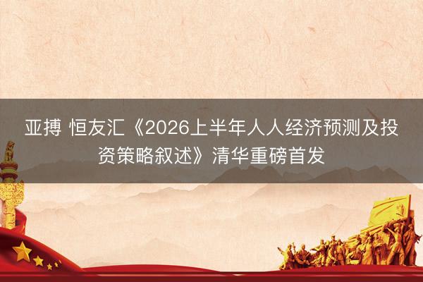 亚搏 恒友汇《2026上半年人人经济预测及投资策略叙述》清华重磅首发