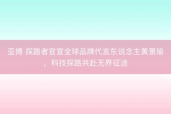 亚搏 探路者官宣全球品牌代言东说念主黄景瑜，科技探路共赴无界征途
