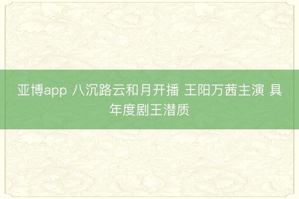 亚博app 八沉路云和月开播 王阳万茜主演 具年度剧王潜质