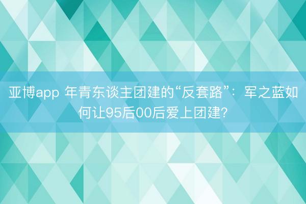 亚博app 年青东谈主团建的“反套路”：军之蓝如何让95后00后爱上团建？
