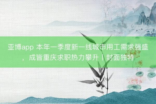 亚博app 本年一季度新一线城市用工需求强盛,成皆重庆求职热力攀升丨封面独特