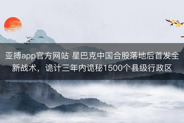 亚搏app官方网站 星巴克中国合股落地后首发全新战术,诡计三年内诡秘1500个县级行政区