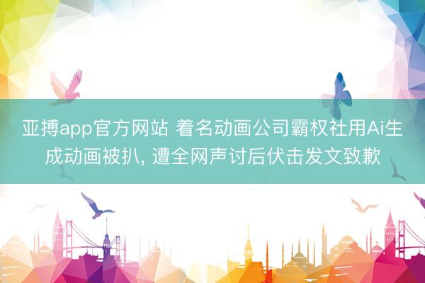 亚搏app官方网站 着名动画公司霸权社用Ai生成动画被扒, 遭全网声讨后伏击发文致歉