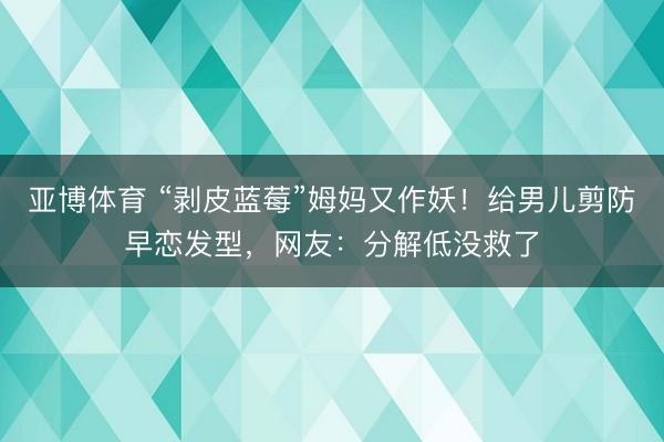 亚博体育 “剥皮蓝莓”姆妈又作妖!给男儿剪防早恋发型,网友:分解低没救了